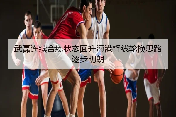 武磊连续合练状态回升海港锋线轮换思路逐步明朗
