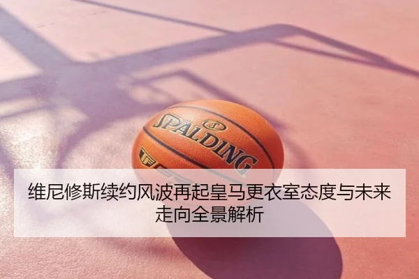 维尼修斯续约风波再起皇马更衣室态度与未来走向全景解析