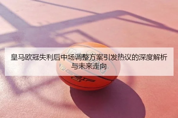 皇马欧冠失利后中场调整方案引发热议的深度解析与未来走向